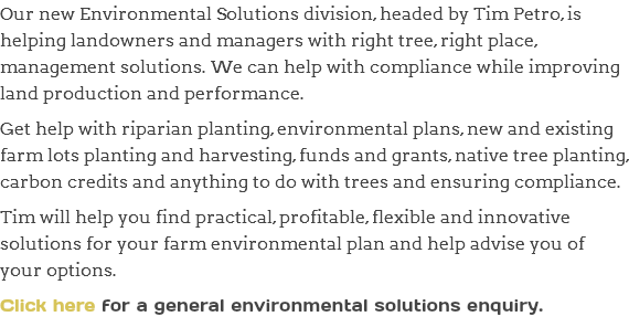 Our new Environmental Solutions division, headed by Tim Petro, is helping landowners and managers with right tree, right place, management solutions. We can help with compliance while improving land production and performance. Get help with riparian planting, environmental plans, new and existing farm lots planting and harvesting, funds and grants, native tree planting, carbon credits and anything to do with trees and ensuring compliance. Tim will help you find practical, profitable, flexible and innovative solutions for your farm environmental plan and help advise you of your options. Click here for a general environmental solutions enquiry.